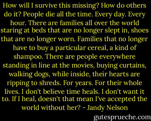 How will I survive this missing? How do others do it? People die all the time. Every day. Every hour. There are families all over the world staring at beds that are no longer slept in, shoes that are no longer worn. Families that no longer have to buy a particular cereal, a kind of shampoo. There are people everywhere standing in line at the movies, buying curtains, walking dogs, while inside, their hearts are ripping to shreds. For years. For their whole lives. I don't believe time heals. I don't want it to. If I heal, doesn't that mean I've accepted the world without her? - Jandy Nelson