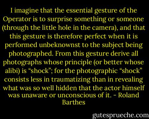 I imagine that the essential gesture of the Operator is to surprise something or someone (through the little hole in the camera), and that this gesture is therefore perfect when it is performed unbeknownst to the subject being photographed. From this gesture derive all photographs whose principle (or better whose alibi) is “shock”; for the photographic “shock” consists less in traumatizing than in revealing what was so well hidden that the actor himself was unaware or unconscious of it. - Roland Barthes