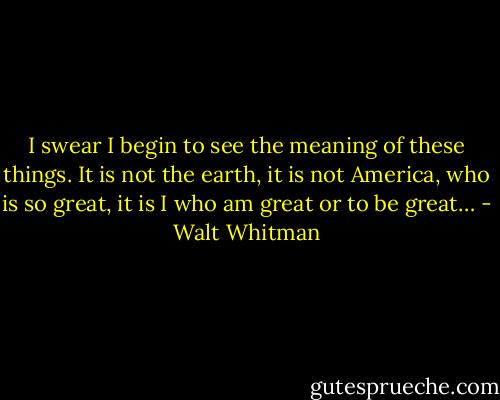 I swear I begin to see the meaning of these things. It is not the earth, it is not America, who is so great, it is I who am great or to be great… - Walt Whitman