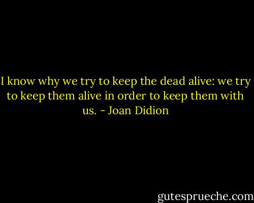 I know why we try to keep the dead alive: we try to keep them alive in order to keep them with us. - Joan Didion