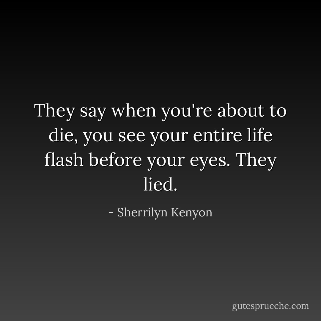They say when you're about to die, you see your entire life flash before your eyes.<br />They lied. - Sherrilyn Kenyon