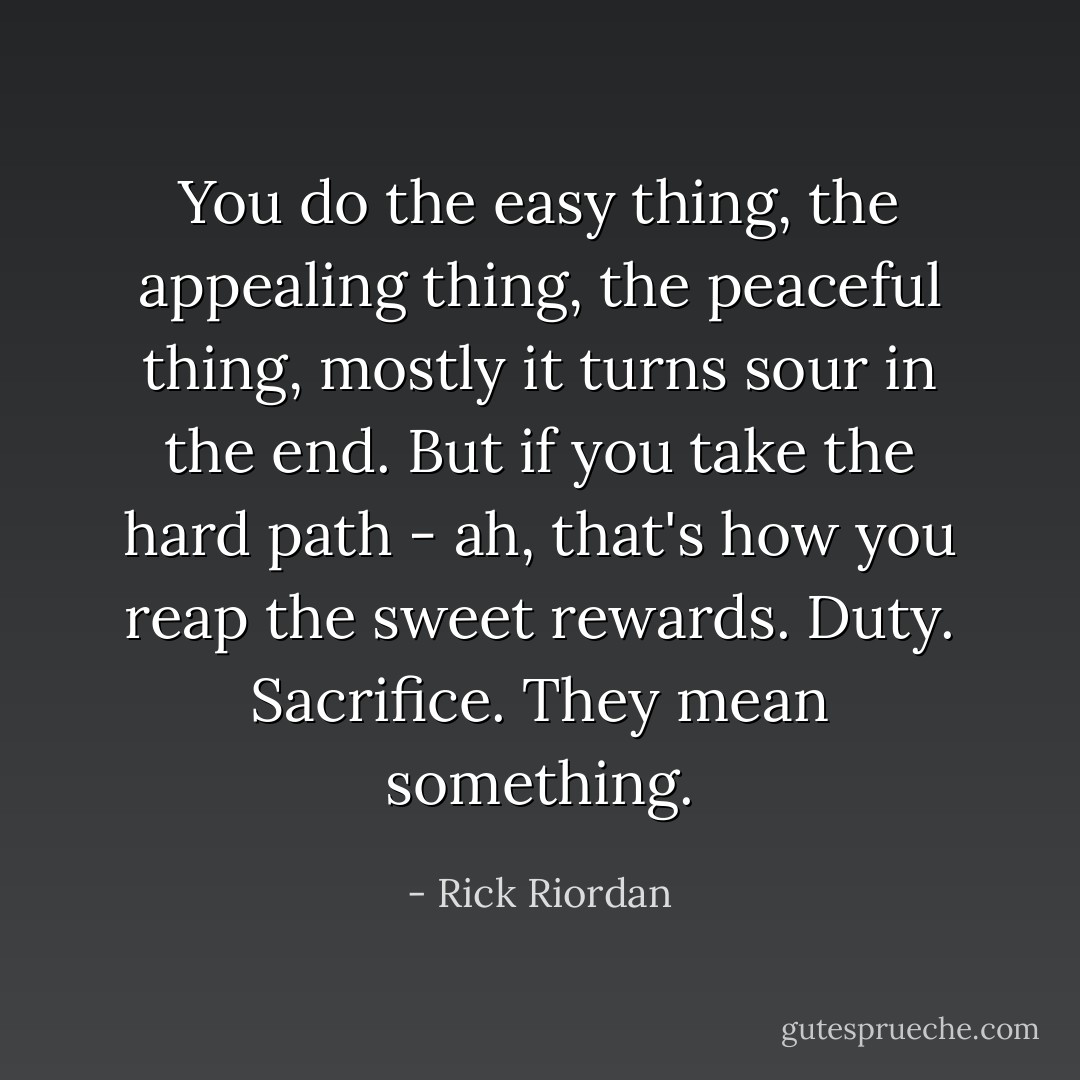 You do the easy thing, the appealing thing, the peaceful thing, mostly it turns sour in the end. But if you take the hard path - ah, that's how you reap the sweet rewards. Duty. Sacrifice. They mean something. - Rick Riordan
