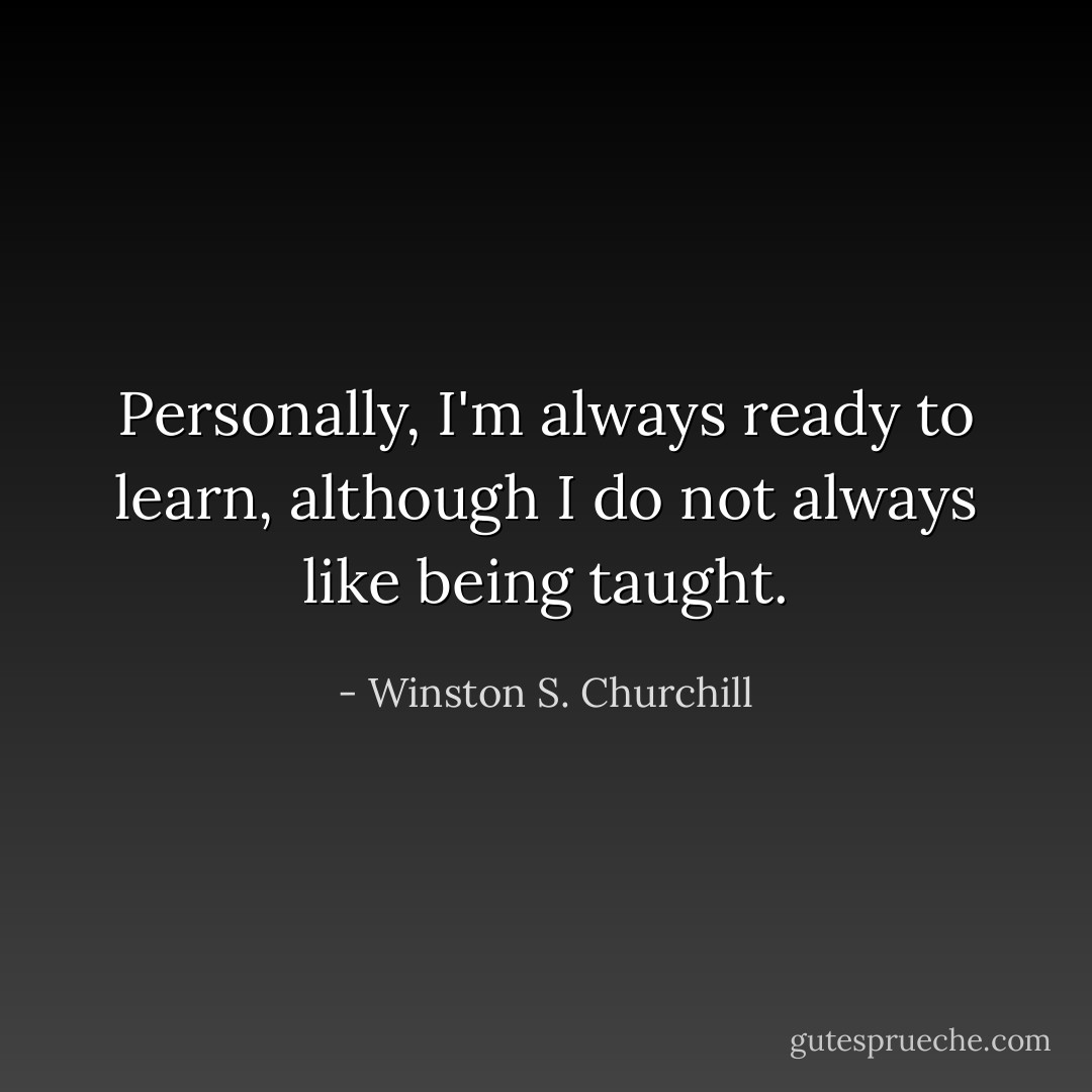 Personally, I'm always ready to learn, although I do not always like being taught. - Winston S. Churchill