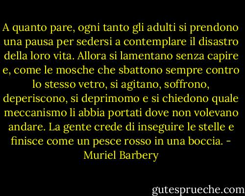 A quanto pare, ogni tanto gli adulti si prendono una pausa per sedersi a contemplare il disastro della loro vita. Allora si lamentano senza capire e, come le mosche che sbattono sempre contro lo stesso vetro, si agitano, soffrono, deperiscono, si deprimomo e si chiedono quale meccanismo li abbia portati dove non volevano andare. La gente crede di inseguire le stelle e finisce come un pesce rosso in una boccia. - Muriel Barbery