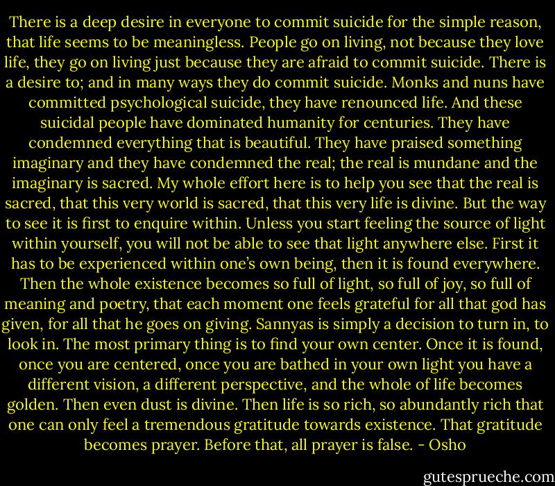 There is a deep desire in everyone to commit suicide for the simple reason, that life seems to be meaningless. People go on living, not because they love life, they go on living just because they are afraid to commit suicide. There is a desire to; and in many ways they do commit suicide. Monks and nuns have committed psychological suicide, they have renounced life. And these suicidal people have dominated humanity for centuries. They have condemned everything that is beautiful. They have praised something imaginary and they have condemned the real; the real is mundane and the imaginary is sacred. My whole effort here is to help you see that the real is sacred, that this very world is sacred, that this very life is divine. But the way to see it is first to enquire within. Unless you start feeling the source of light within yourself, you will not be able to see that light anywhere else. First it has to be experienced within one’s own being, then it is found everywhere. Then the whole existence becomes so full of light, so full of joy, so full of meaning and poetry, that each moment one feels grateful for all that god has given, for all that he goes on giving. Sannyas is simply a decision to turn in, to look in. The most primary thing is to find your own center. Once it is found, once you are centered, once you are bathed in your own light you have a different vision, a different perspective, and the whole of life becomes golden. Then even dust is divine. Then life is so rich, so abundantly rich that one can only feel a tremendous gratitude towards existence. That gratitude becomes prayer. Before that, all prayer is false. - Osho