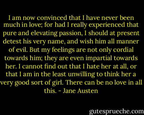 I am now convinced that I have never been much in love; for had I really experienced that pure and elevating passion, I should at present detest his very name, and wish him all manner of evil. But my feelings are not only cordial towards him; they are even impartial towards her. I cannot find out that I hate her at all, or that I am in the least unwilling to think her a very good sort of girl. There can be no love in all this. - Jane Austen