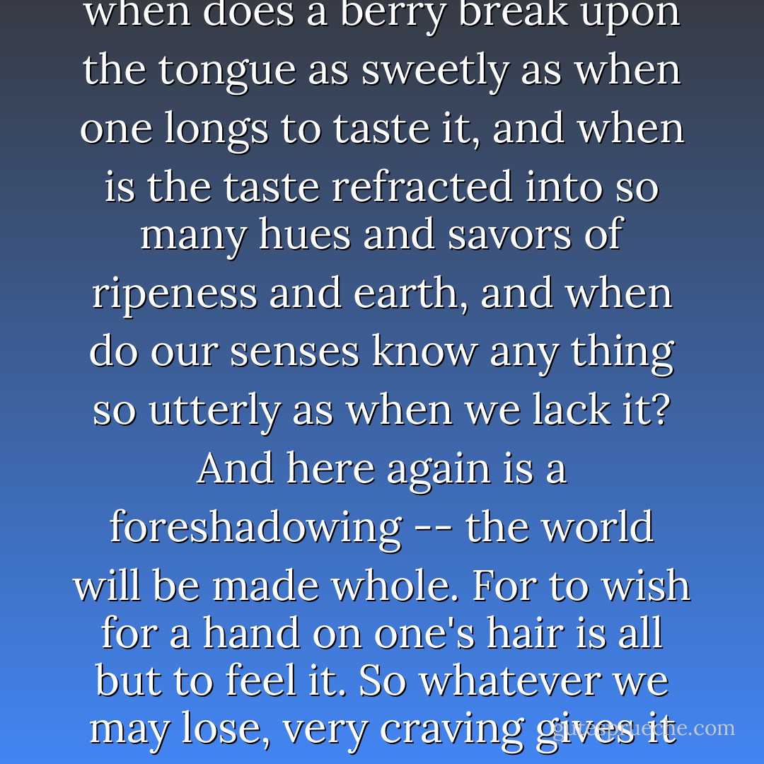 To crave and to have are as like as a thing and its shadow. For when does a berry break upon the tongue as sweetly as when one longs to taste it, and when is the taste refracted into so many hues and savors of ripeness and earth, and when do our senses know any thing so utterly as when we lack it? And here again is a foreshadowing -- the world will be made whole. For to wish for a hand on one's hair is all but to feel it. So whatever we may lose, very craving gives it back to us again. - Marilynne Robinson