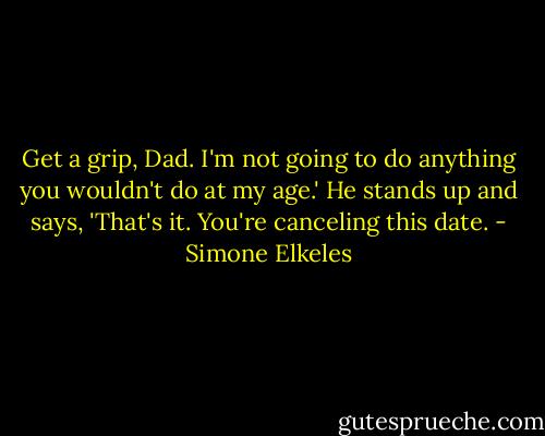 Get a grip, Dad. I'm not going to do anything you wouldn't do at my age.'<br />He stands up and says, 'That's it. You're canceling this date. - Simone Elkeles