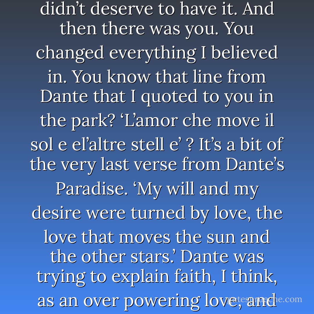 Remember when I told you, that I didn’t know if there was a God or not, but either way, we were completely on our own? I still don’t know the answer; I only knew that there was such a thing as faith, and that I didn’t deserve to have it. And then there was you. You changed everything I believed in. You know that line from Dante that I quoted to you in the park? ‘L’amor che move il sol e el’altre stell e’ ? It’s a bit of the very last verse from Dante’s Paradise. ‘My will and my desire were turned by love, the love that moves the sun and the other stars.’ Dante was trying to explain faith, I think, as an over powering love, and maybe it’s blasphemous, but that’s how I think of the way that I love you. You came into my life and suddenly I had one truth to hold on to—that I loved you, and you loved me. - Cassandra Clare