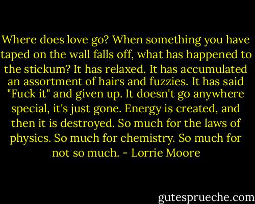 Where does love go? When something you have taped on the wall falls off, what has happened to the stickum? It has relaxed. It has accumulated an assortment of hairs and fuzzies. It has said "Fuck it" and given up. It doesn't go anywhere special, it's just gone. Energy is created, and then it is destroyed. So much for the laws of physics. So much for chemistry. So much for not so much. - Lorrie Moore