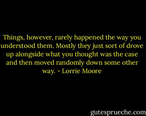 Things, however, rarely happened the way you understood them. Mostly they just sort of drove up alongside what you thought was the case and then moved randomly down some other way. - Lorrie Moore