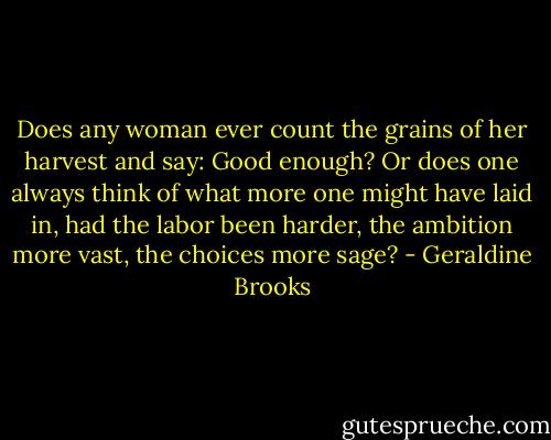 Does any woman ever count the grains of her harvest and say: Good enough? Or does one always think of what more one might have laid in, had the labor been harder, the ambition more vast, the choices more sage? - Geraldine Brooks
