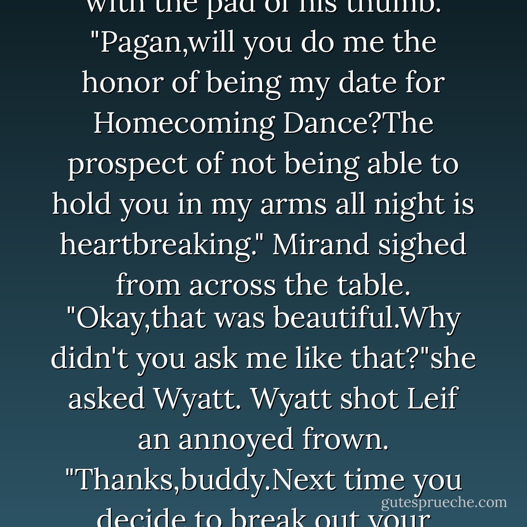 Leif's frown eased and he slid his finger under my chin and gently caressed my jaw line with the pad of his thumb.<br />"Pagan,will you do me the honor of being my date for Homecoming Dance?The prospect of not being able to hold you in my arms all night is heartbreaking."<br />Mirand sighed from across the table.<br />"Okay,that was beautiful.Why didn't you ask me like that?"she asked Wyatt.<br />Wyatt shot Leif an annoyed frown.<br />"Thanks,buddy.Next time you decide to break out your romantic side,could you do it alone? - Abbi Glines