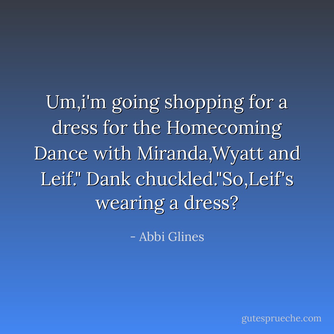 Um,i'm going shopping for a dress for the Homecoming Dance with Miranda,Wyatt and Leif."<br />Dank chuckled."So,Leif's wearing a dress? - Abbi Glines