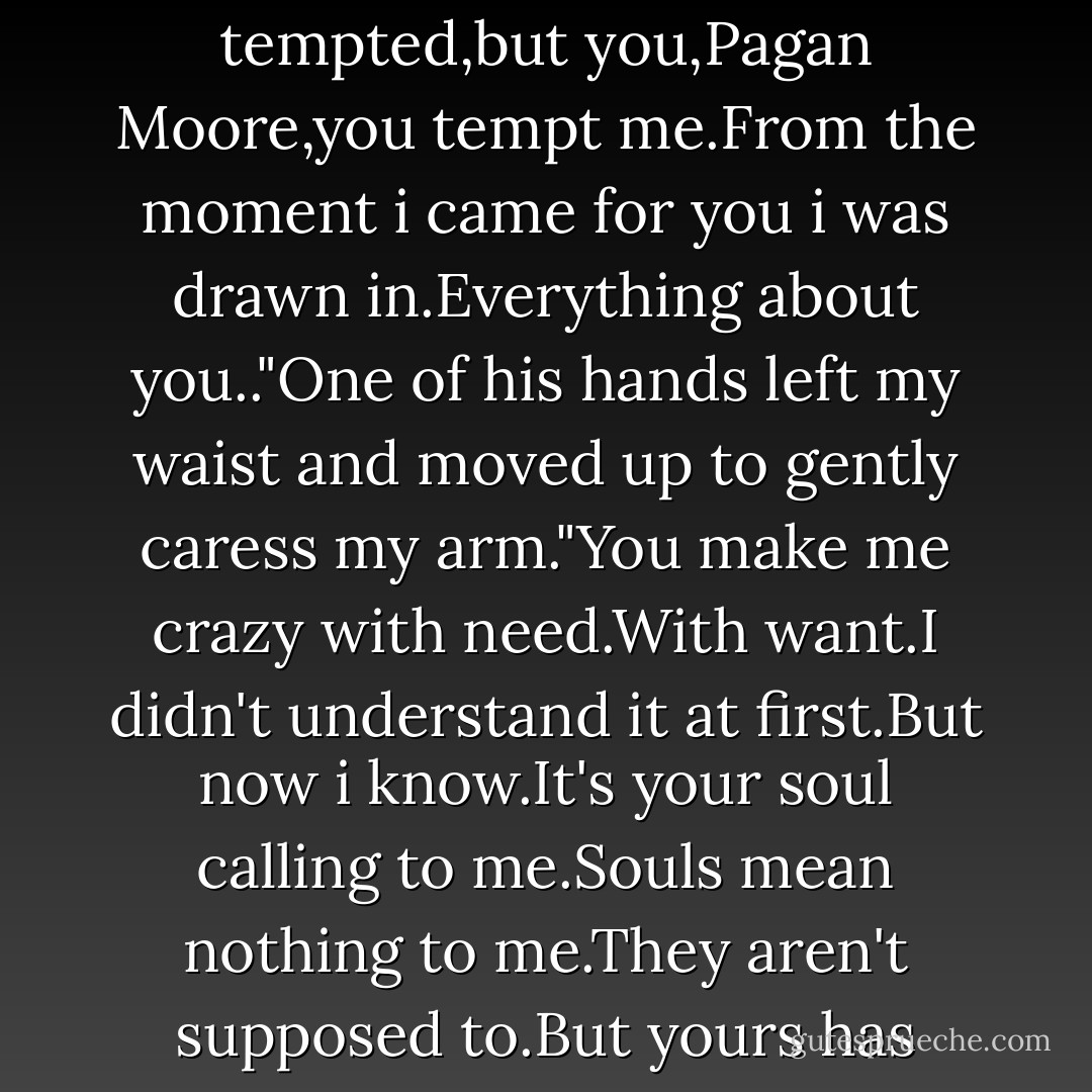 You tempt me.I can't be tempted.I'm not made to be tempted,but you,Pagan Moore,you tempt me.From the moment i came for you i was drawn in.Everything about you.."One of his hands left my waist and moved up to gently caress my arm."You make me crazy with need.With want.I didn't understand it at first.But now i know.It's your soul calling to me.Souls mean nothing to me.They aren't supposed to.But yours has become my obsession. - Abbi Glines