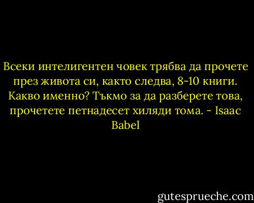 Всеки интелигентен човек трябва да прочете през живота си, както следва, 8-10 книги. Какво именно? Тъкмо за да разберете това, прочетете петнадесет хиляди тома. - Isaac Babel
