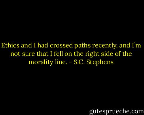Ethics and I had crossed paths recently, and I’m not sure that I fell on the right side of the morality line. - S.C. Stephens