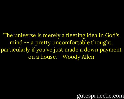The universe is merely a fleeting idea in God's mind -- a pretty uncomfortable thought, particularly if you've just made a down payment on a house. - Woody Allen