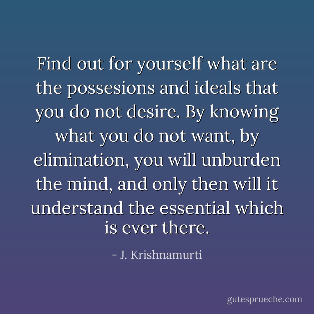 Find out for yourself what are the possesions and ideals that you do not desire. By knowing what you do not want, by elimination, you will unburden the mind, and only then will it understand the essential which is ever there. - J. Krishnamurti