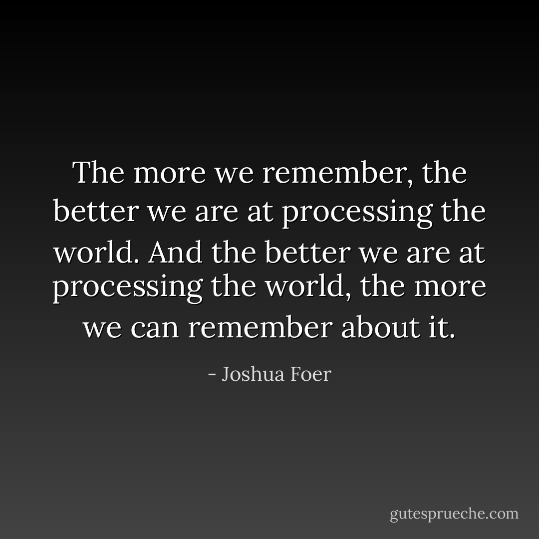 The more we remember, the better we are at processing the world. And the better we are at processing the world, the more we can remember about it. - Joshua Foer