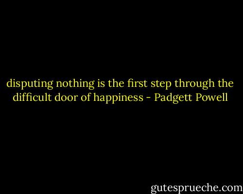disputing nothing is the first step through the difficult door of happiness - Padgett Powell