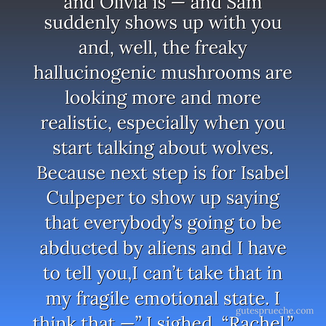 I gave her a look. “Rachel.”<br />“Grace, you have to admit this is pretty weird. Say it. You disappearing from the hospital and Olivia is — and Sam suddenly shows up with you and, well, the freaky hallucinogenic mushrooms are looking more and more realistic, especially when you start talking about wolves. Because next step is for Isabel Culpeper to show up saying that everybody’s going to be abducted by aliens and I have to tell you,I can’t take that in my fragile emotional state. I think that —”<br />I sighed. “Rachel.”<br />“Fine,” she said. She threw her bag in the backseat and climbed in after. - Maggie Stiefvater