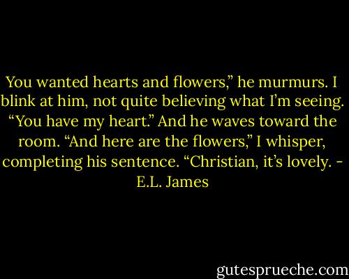 You wanted hearts and flowers,” he murmurs.<br />I blink at him, not quite believing what I’m seeing.<br />“You have my heart.” And he waves toward the room.<br />“And here are the flowers,” I whisper, completing his sentence. “Christian, it’s lovely. - E.L. James