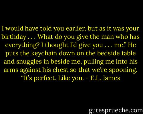 I would have told you earlier, but as it was your birthday . . . What do you give the man who has everything? I thought I’d give you . . . me.”<br />He puts the keychain down on the bedside table and snuggles in beside me, pulling me into his arms against his chest so that we’re spooning.<br />“It’s perfect. Like you. - E.L. James