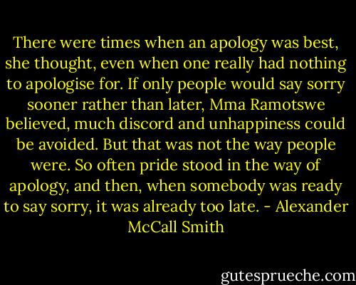 There were times when an apology was best, she thought, even when one really had nothing to apologise for. If only people would say sorry sooner rather than later, Mma Ramotswe believed, much discord and unhappiness could be avoided. But that was not the way people were. So often pride stood in the way of apology, and then, when somebody was ready to say sorry, it was already too late. - Alexander McCall Smith