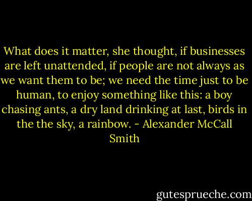 What does it matter, she thought, if businesses are left unattended, if people are not always as we want them to be; we need the time just to be human, to enjoy something like this: a boy chasing ants, a dry land drinking at last, birds in the the sky, a rainbow. - Alexander McCall Smith