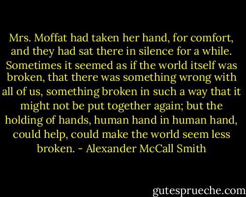 Mrs. Moffat had taken her hand, for comfort, and they had sat there in silence for a while. Sometimes it seemed as if the world itself was broken, that there was something wrong with all of us, something broken in such a way that it might not be put together again; but the holding of hands, human hand in human hand, could help, could make the world seem less broken. - Alexander McCall Smith
