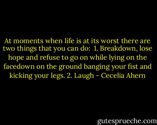 At moments when life is at its worst there are two things that you can do: <br />1. Breakdown, lose hope and refuse to go on while lying on the facedown on the ground banging your fist and kicking your legs.<br />2. Laugh - Cecelia Ahern
