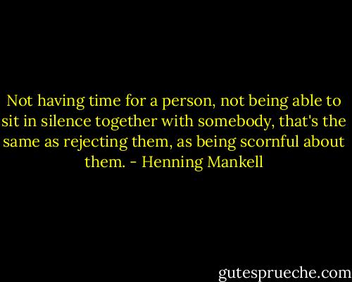 ‎Not having time for a person, not being able to sit in silence together with somebody, that's the same as rejecting them, as being scornful about them. - Henning Mankell