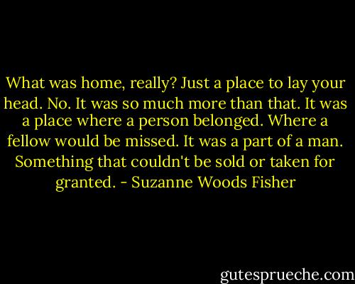 What was home, really? Just a place to lay your head.<br />No. It was so much more than that. It was a place where a person belonged. Where a fellow would be missed. It was a part of a man. Something that couldn't be sold or taken for granted. - Suzanne Woods Fisher
