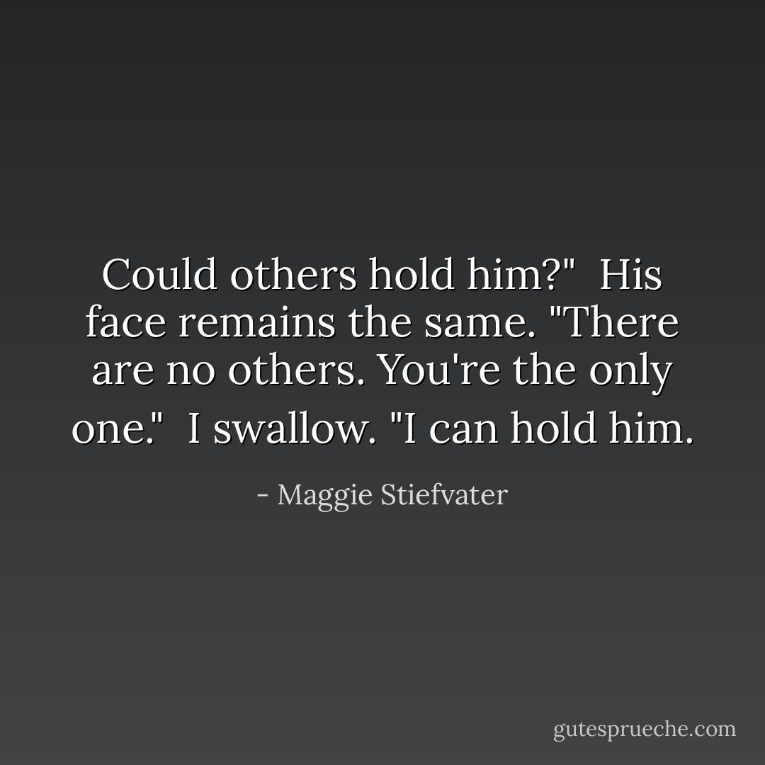 Could others hold him?"<br /><br />His face remains the same. "There are no others. You're the only one."<br /><br />I swallow. "I can hold him. - Maggie Stiefvater