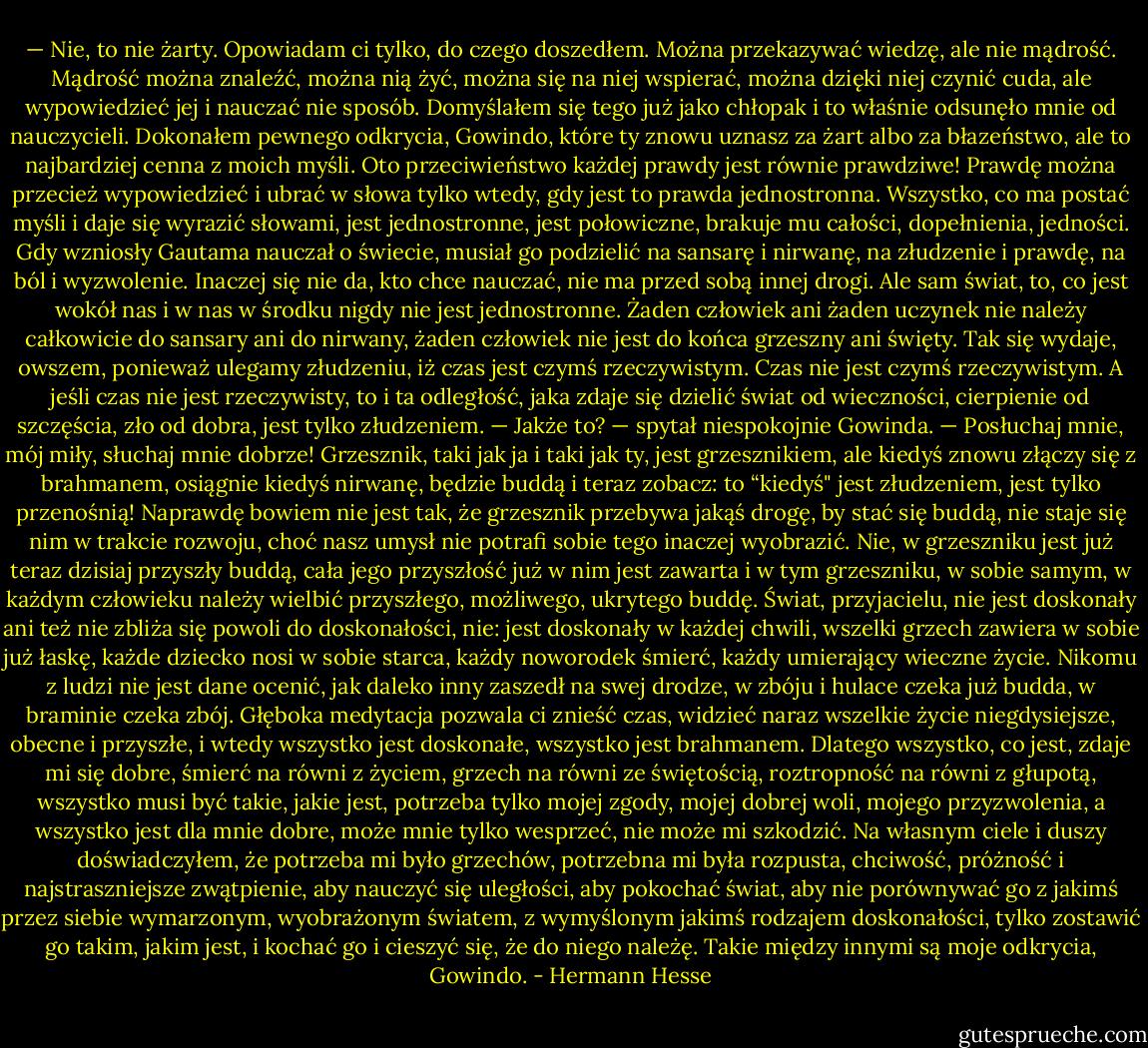 — Nie, to nie żarty. Opowiadam ci tylko, do czego doszedłem. Można przekazywać wiedzę, ale nie mądrość. Mądrość można znaleźć, można nią żyć, można się na niej wspierać, można dzięki niej czynić cuda, ale wypowiedzieć jej i nauczać nie sposób. Domyślałem się tego już jako chłopak i to właśnie odsunęło mnie od nauczycieli. Dokonałem pewnego odkrycia, Gowindo, które ty znowu uznasz za żart albo za błazeństwo, ale to najbardziej cenna z moich myśli. Oto przeciwieństwo każdej prawdy jest równie prawdziwe! Prawdę można przecież wypowiedzieć i ubrać w słowa tylko wtedy, gdy jest to prawda jednostronna. Wszystko, co ma postać myśli i daje się wyrazić słowami, jest jednostronne, jest połowiczne, brakuje mu całości, dopełnienia, jedności. Gdy wzniosły Gautama nauczał o świecie, musiał go podzielić na sansarę i nirwanę, na złudzenie i prawdę, na ból i wyzwolenie. Inaczej się nie da, kto chce nauczać, nie ma przed sobą innej drogi. Ale sam świat, to, co jest wokół nas i w nas w środku nigdy nie jest jednostronne. Żaden człowiek ani żaden uczynek nie należy całkowicie do sansary ani do nirwany, żaden człowiek nie jest do końca grzeszny ani święty. Tak się wydaje, owszem, ponieważ ulegamy złudzeniu, iż czas jest czymś rzeczywistym. Czas nie jest czymś rzeczywistym. A jeśli czas nie jest rzeczywisty, to i ta odległość, jaka zdaje się dzielić świat od wieczności, cierpienie od szczęścia, zło od dobra, jest tylko złudzeniem. — Jakże to? — spytał niespokojnie Gowinda. — Posłuchaj mnie, mój miły, słuchaj mnie dobrze! Grzesznik, taki jak ja i taki jak ty, jest grzesznikiem, ale kiedyś znowu złączy się z brahmanem, osiągnie kiedyś nirwanę, będzie buddą i teraz zobacz: to “kiedyś" jest złudzeniem, jest tylko przenośnią! Naprawdę bowiem nie jest tak, że grzesznik przebywa jakąś drogę, by stać się buddą, nie staje się nim w trakcie rozwoju, choć nasz umysł nie potrafi sobie tego inaczej wyobrazić. Nie, w grzeszniku jest już teraz dzisiaj przyszły buddą, cała jego przyszłość już w nim jest zawarta i w tym grzeszniku, w sobie samym, w każdym człowieku należy wielbić przyszłego, możliwego, ukrytego buddę. Świat, przyjacielu, nie jest doskonały ani też nie zbliża się powoli do doskonałości, nie: jest doskonały w każdej chwili, wszelki grzech zawiera w sobie już łaskę, każde dziecko nosi w sobie starca, każdy noworodek śmierć, każdy umierający wieczne życie. Nikomu z ludzi nie jest dane ocenić, jak daleko inny zaszedł na swej drodze, w zbóju i hulace czeka już budda, w braminie czeka zbój. Głęboka medytacja pozwala ci znieść czas, widzieć naraz wszelkie życie niegdysiejsze, obecne i przyszłe, i wtedy wszystko jest doskonałe, wszystko jest brahmanem. Dlatego wszystko, co jest, zdaje mi się dobre, śmierć na równi z życiem, grzech na równi ze świętością, roztropność na równi z głupotą, wszystko musi być takie, jakie jest, potrzeba tylko mojej zgody, mojej dobrej woli, mojego przyzwolenia, a wszystko jest dla mnie dobre, może mnie tylko wesprzeć, nie może mi szkodzić. Na własnym ciele i duszy doświadczyłem, że potrzeba mi było grzechów, potrzebna mi była rozpusta, chciwość, próżność i najstraszniejsze zwątpienie, aby nauczyć się uległości, aby pokochać świat, aby nie porównywać go z jakimś przez siebie wymarzonym, wyobrażonym światem, z wymyślonym jakimś rodzajem doskonałości, tylko zostawić go takim, jakim jest, i kochać go i cieszyć się, że do niego należę. Takie między innymi są moje odkrycia, Gowindo. - Hermann Hesse