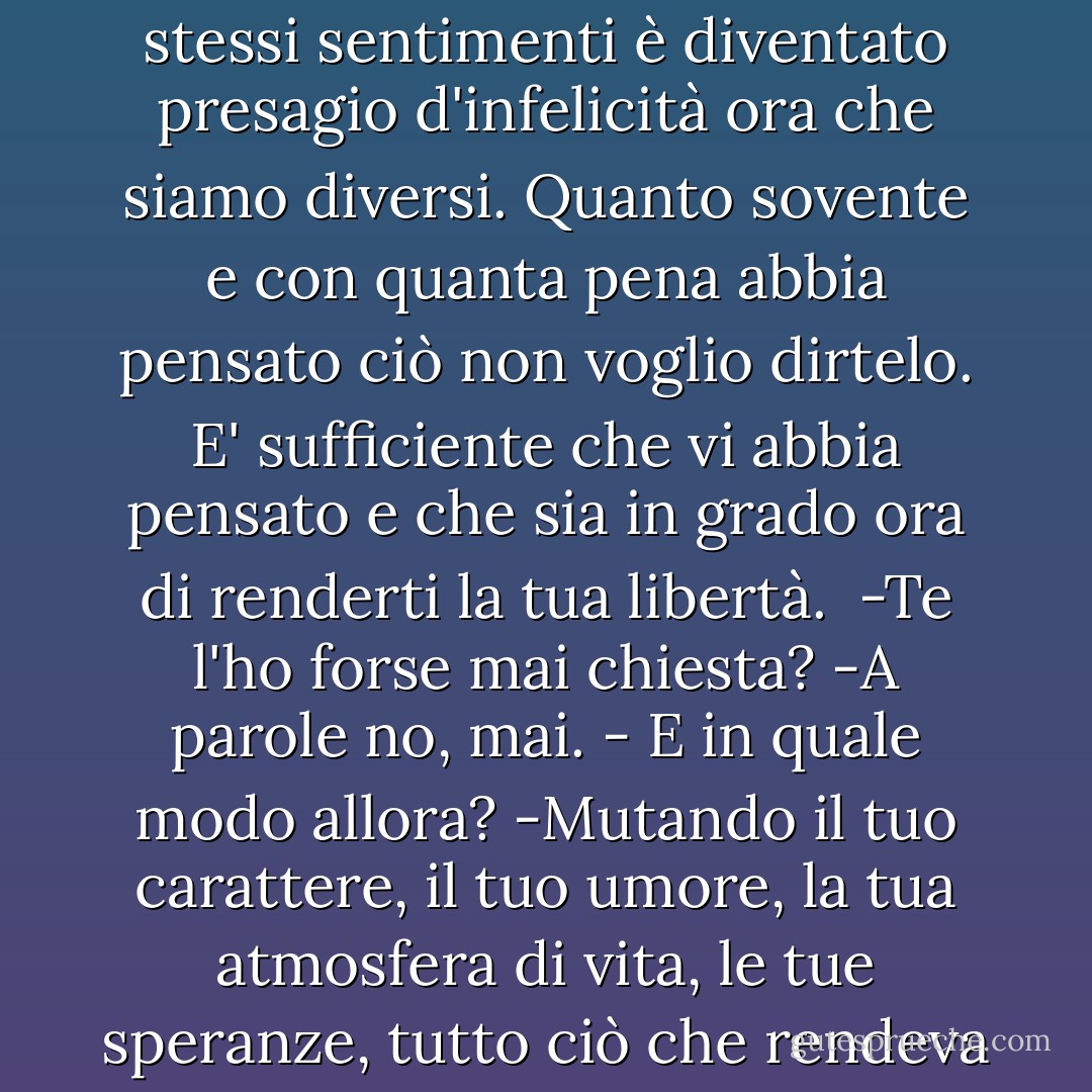 -La tua stessa coscienza ti dice che non sei più quello che eri, io invece sono rimasta la stessa, e mi rendo conto che tutto quello che ci prometteva felicità quando avevamo gli stessi sentimenti è diventato presagio d'infelicità ora che siamo diversi.<br />Quanto sovente e con quanta pena abbia pensato ciò non voglio dirtelo.<br />E' sufficiente che vi abbia pensato e che sia in grado ora di renderti la tua libertà. <br />-Te l'ho forse mai chiesta?<br />-A parole no, mai.<br />- E in quale modo allora?<br />-Mutando il tuo carattere, il tuo umore, la tua atmosfera di vita, le tue speranze, tutto ciò che rendeva il mio amore bello ai tuoi occhi. Se nulla mai ci fosse stato fra di noi, dimmi, mi sceglieresti ancora, cercheresti ancora di conquistarmi? Oh no, certo! - Charles Dickens