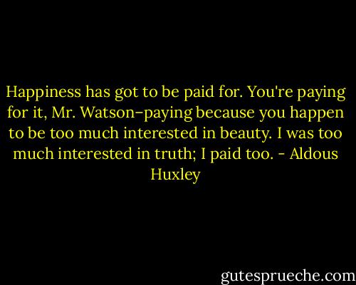 Happiness has got to be paid for. You're paying for it, Mr. Watson–paying because you happen to be too much interested in beauty. I was too much interested in truth; I paid too. - Aldous Huxley