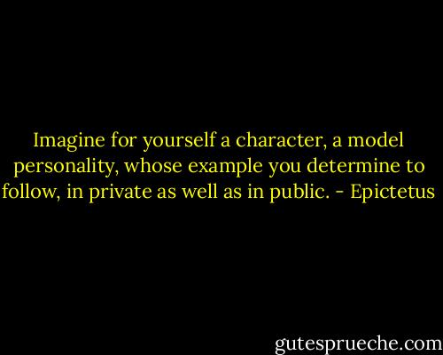 Imagine for yourself a character, a model personality, whose example you determine to follow, in private as well as in public. - Epictetus