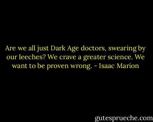 Are we all just Dark Age doctors, swearing by our leeches? We crave a greater science. We want to be proven wrong. - Isaac Marion