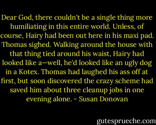 Dear God, there couldn't be a single thing more humiliating in this entire world. Unless, of course, Hairy had been out here in his maxi pad. Thomas sighed. Walking around the house with that thing tied around his waist, Hairy had looked like a—well, he'd looked like an ugly dog in a Kotex. Thomas had laughed his ass off at first, but soon discovered the crazy scheme had saved him about three cleanup jobs in one evening alone. - Susan Donovan
