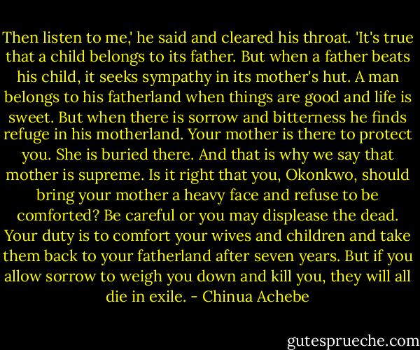 Then listen to me,' he said and cleared his throat. 'It's true that a child belongs to its father. But when a father beats his child, it seeks sympathy in its mother's hut. A man belongs to his fatherland when things are good and life is sweet. But when there is sorrow and bitterness he finds refuge in his motherland. Your mother is there to protect you. She is buried there. And that is why we say that mother is supreme. Is it right that you, Okonkwo, should bring your mother a heavy face and refuse to be comforted? Be careful or you may displease the dead. Your duty is to comfort your wives and children and take them back to your fatherland after seven years. But if you allow sorrow to weigh you down and kill you, they will all die in exile. - Chinua Achebe
