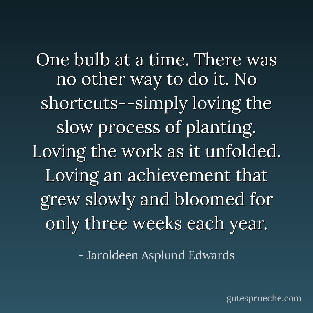 One bulb at a time. There was no other way to do it. No shortcuts--simply loving the slow process of planting. Loving the work as it unfolded. Loving an achievement that grew slowly and bloomed for only three weeks each year. - Jaroldeen Asplund Edwards