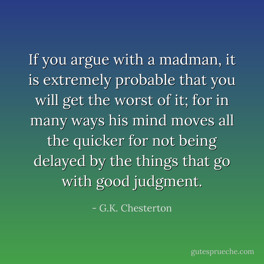 If you argue with a madman, it is extremely probable that you will get the worst of it; for in many ways his mind moves all the quicker for not being delayed by the things that go with good judgment. - G.K. Chesterton