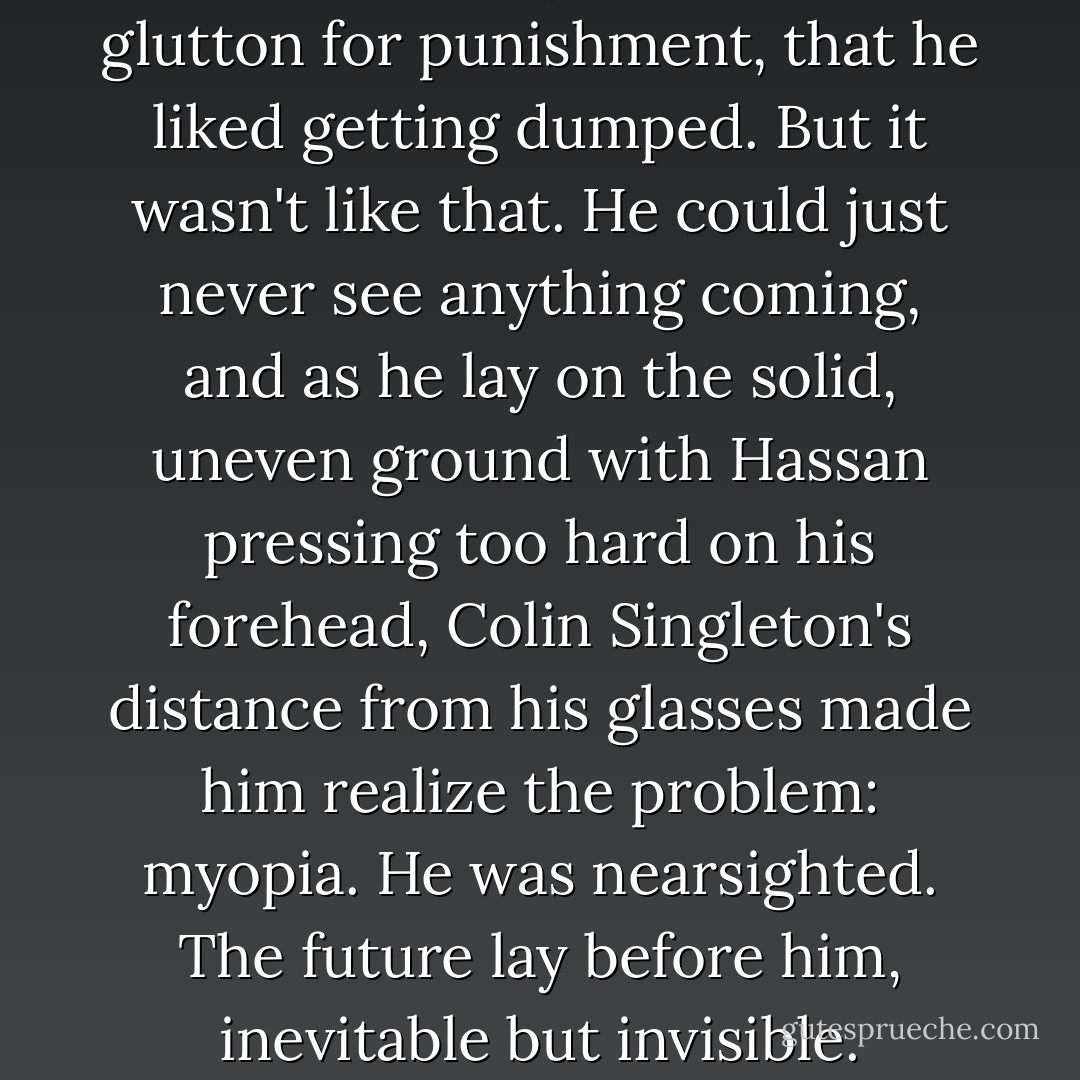 People thought he was a glutton for punishment, that he liked getting dumped. But it wasn't like that. He could just never see anything coming, and as he lay on the solid, uneven ground with Hassan pressing too hard on his forehead, Colin Singleton's distance from his glasses made him realize the problem: myopia. He was nearsighted. The future lay before him, inevitable but invisible. - John Green