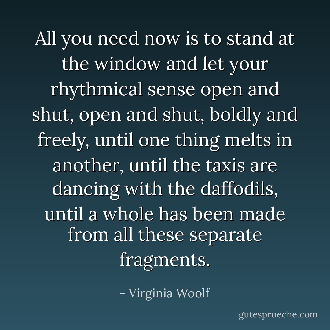 All you need now is to stand at the window and let your rhythmical sense open and shut, open and shut, boldly and freely, until one thing melts in another, until the taxis are dancing with the daffodils, until a whole has been made from all these separate fragments. - Virginia Woolf