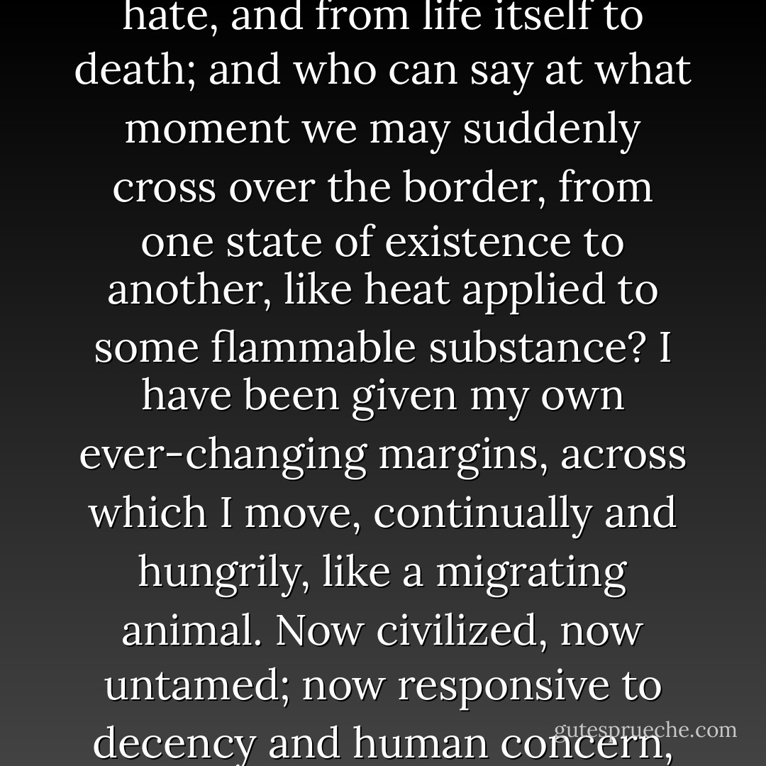 The boundaries of this world are forever shifting – from day to night, joy to sorrow, love to hate, and from life itself to death; and who can say at what moment we may suddenly cross over the border, from one state of existence to another, like heat applied to some flammable substance? I have been given my own ever-changing margins, across which I move, continually and hungrily, like a migrating animal. Now civilized, now untamed; now responsive to decency and human concern, now viciously attuned to the darkest of desires. - Michael Cox
