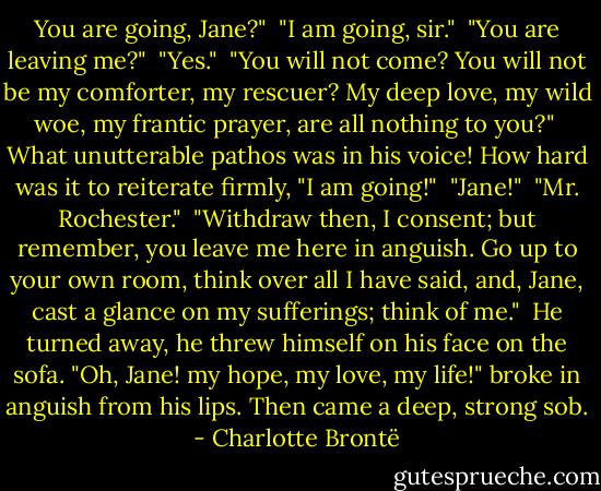 You are going, Jane?"<br /><br />"I am going, sir."<br /><br />"You are leaving me?"<br /><br />"Yes."<br /><br />"You will not come? You will not be my comforter, my rescuer? My deep love, my wild woe, my frantic prayer, are all nothing to you?"<br /><br />What unutterable pathos was in his voice! How hard was it to reiterate firmly, "I am going!"<br /><br />"Jane!"<br /><br />"Mr. Rochester."<br /><br />"Withdraw then, I consent; but remember, you leave me here in anguish. Go up to your own room, think over all I have said, and, Jane, cast a glance on my sufferings; think of me."<br /><br />He turned away, he threw himself on his face on the sofa. "Oh, Jane! my hope, my love, my life!" broke in anguish from his lips. Then came a deep, strong sob. - Charlotte Brontë