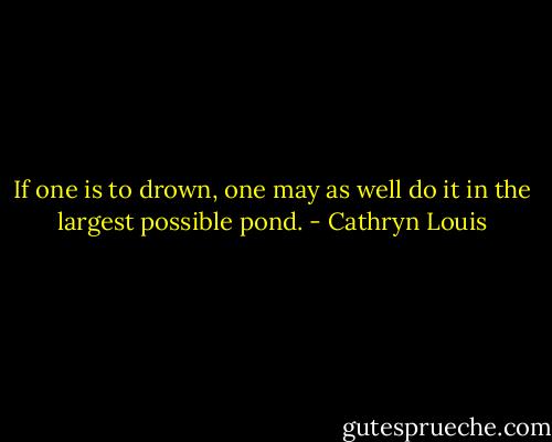 If one is to drown, one may as well do it in the largest possible pond. - Cathryn Louis