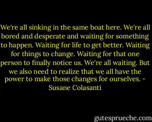 We're all sinking in the same boat here. We're all bored and desperate and waiting for something to happen. Waiting for life to get better. Waiting for things to change. Waiting for that one person to finally notice us. We're all waiting. But we also need to realize that we all have the power to make those changes for ourselves. - Susane Colasanti